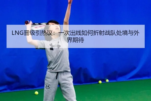 LNG晋级引热议：一次出线如何折射战队处境与外界期待